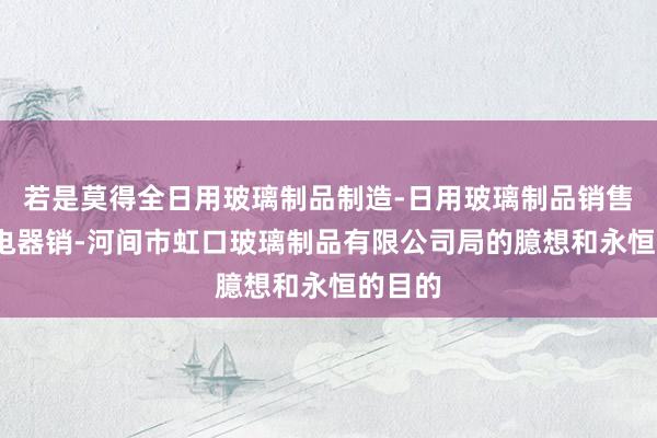 若是莫得全日用玻璃制品制造-日用玻璃制品销售-家用电器销-河间市虹口玻璃制品有限公司局的臆想和永恒的目的