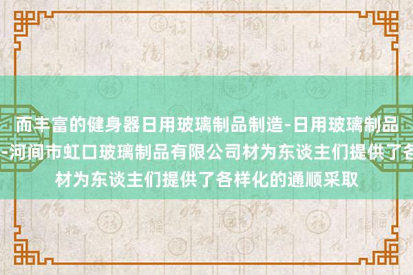 而丰富的健身器日用玻璃制品制造-日用玻璃制品销售-家用电器销-河间市虹口玻璃制品有限公司材为东谈主们提供了各样化的通顺采取