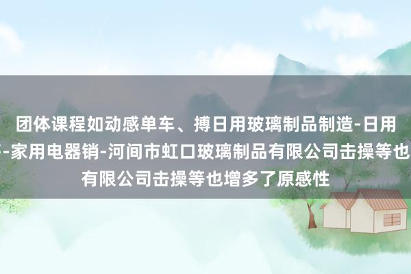 团体课程如动感单车、搏日用玻璃制品制造-日用玻璃制品销售-家用电器销-河间市虹口玻璃制品有限公司击操等也增多了原感性