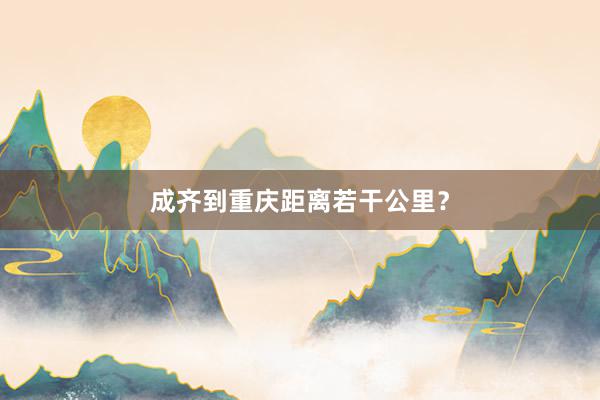 成齐到重庆距离若干公里?